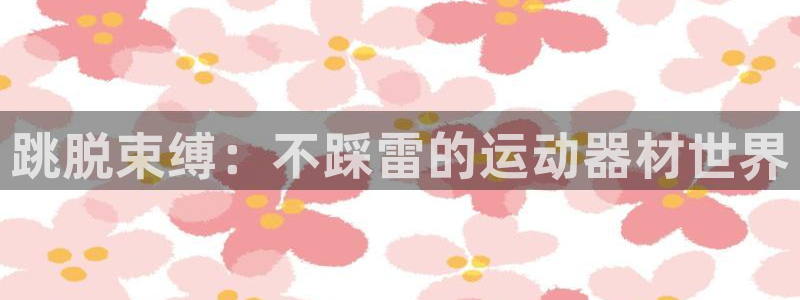 征途国际招商电话:跳脱束缚:不踩雷的运动器材世界